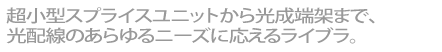 超小型スプライスユニットから光成端架まで、光配線のあらゆるニーズに応えるライブラ。